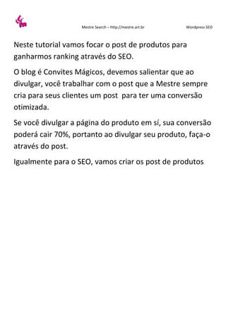 Mestre Search – http://mestre.art.br Wordpress SEO
Neste tutorial vamos focar o post de produtos para
ganharmos ranking através do SEO.
O blog é Convites Mágicos, devemos salientar que ao
divulgar, você trabalhar com o post que a Mestre sempre
cria para seus clientes um post para ter uma conversão
otimizada.
Se você divulgar a página do produto em sí, sua conversão
poderá cair 70%, portanto ao divulgar seu produto, faça-o
através do post.
Igualmente para o SEO, vamos criar os post de produtos.
 