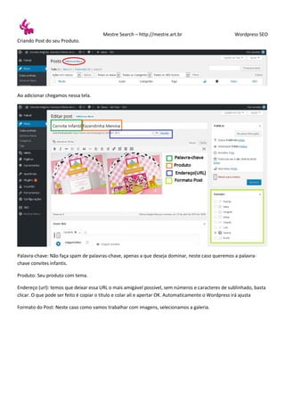 Mestre Search – http://mestre.art.br Wordpress SEO
Criando Post do seu Produto.
Ao adicionar chegamos nessa tela.
Palavra-chave: Não faça spam de palavras-chave, apenas a que deseja dominar, neste caso queremos a palavra-
chave convites infantis.
Produto: Seu produto com tema.
Endereço (url): temos que deixar essa URL o mais amigável possível, sem números e caracteres de sublinhado, basta
clicar. O que pode ser feito é copiar o título e colar ali e apertar OK. Automaticamente o Wordpress irá ajusta
Formato do Post: Neste caso como vamos trabalhar com imagens, selecionamos a galeria.
 