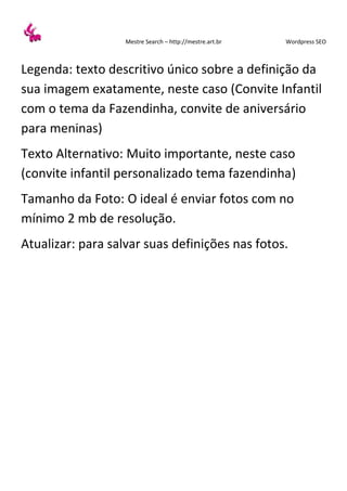 Mestre Search – http://mestre.art.br Wordpress SEO
Legenda: texto descritivo único sobre a definição da
sua imagem exatamente, neste caso (Convite Infantil
com o tema da Fazendinha, convite de aniversário
para meninas)
Texto Alternativo: Muito importante, neste caso
(convite infantil personalizado tema fazendinha)
Tamanho da Foto: O ideal é enviar fotos com no
mínimo 2 mb de resolução.
Atualizar: para salvar suas definições nas fotos.
 