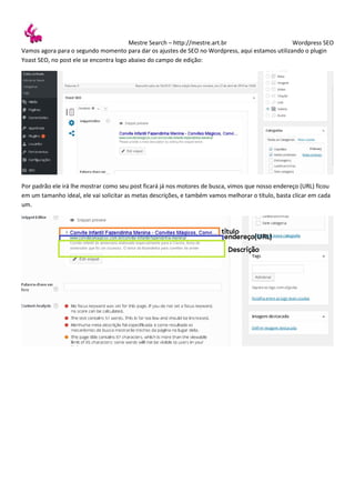 Mestre Search – http://mestre.art.br Wordpress SEO
Vamos agora para o segundo momento para dar os ajustes de SEO no Wordpress, aqui estamos utilizando o plugin
Yoast SEO, no post ele se encontra logo abaixo do campo de edição:
Por padrão ele irá lhe mostrar como seu post ficará já nos motores de busca, vimos que nosso endereço (URL) ficou
em um tamanho ideal, ele vai solicitar as metas descrições, e também vamos melhorar o título, basta clicar em cada
um.
 