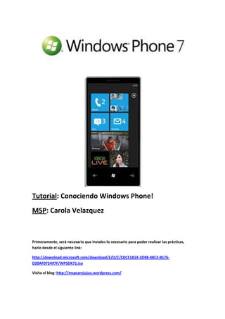 Tutorial: Conociendo Windows Phone!
MSP: Carola Velazquez
Primeramente, será necesario que instales lo necesario para poder realizar las prácticas,
hazlo desde el siguiente link:
http://download.microsoft.com/download/E/D/C/EDCF1B19-3D98-48C3-B176-
D20AF072497F/WPSDK71.iso
Visita el blog: http://mspcarojujuy.wordpress.com/
 