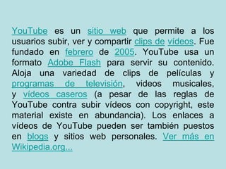 YouTube es un sitio web que permite a los
usuarios subir, ver y compartir clips de vídeos. Fue
fundado en febrero de 2005. YouTube usa un
formato Adobe Flash para servir su contenido.
Aloja una variedad de clips de películas y
programas de televisión, videos musicales,
y vídeos caseros (a pesar de las reglas de
YouTube contra subir vídeos con copyright, este
material existe en abundancia). Los enlaces a
vídeos de YouTube pueden ser también puestos
en blogs y sitios web personales. Ver más en
Wikipedia.org...
 