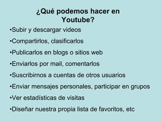 ¿Qué podemos hacer en
Youtube?
•Subir y descargar videos
•Compartirlos, clasificarlos
•Publicarlos en blogs o sitios web
•Enviarlos por mail, comentarlos
•Suscribirnos a cuentas de otros usuarios
•Enviar mensajes personales, participar en grupos
•Ver estadísticas de visitas
•Diseñar nuestra propia lista de favoritos, etc
 