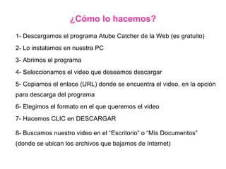 1- Descargamos el programa Atube Catcher de la Web (es gratuito) 2- Lo instalamos en nuestra PC 3- Abrimos el programa 4- Seleccionamos el video que deseamos descargar 5- Copiamos el enlace (URL) donde se encuentra el video, en la opción para descarga del programa  6- Elegimos el formato en el que queremos el video 7- Hacemos CLIC en DESCARGAR 8- Buscamos nuestro video en el “Escritorio” o “Mis Documentos” (donde se ubican los archivos que bajamos de Internet) ¿Cómo lo hacemos? 