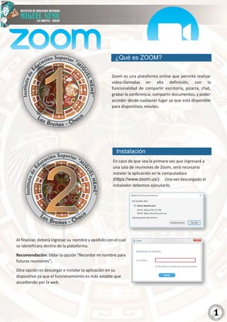 2
0
2
1
2
0
2
1
1
¿Qué es ZOOM?
Zoom es una plataforma online que permite realizar
video-llamadas en alta definición, con la
funcionalidad de compartir escritorio, pizarra, chat,
grabar la conferencia, compartir documentos, y poder
acceder desde cualquier lugar ya que está disponible
para dispositivos móviles.
Instalación
En caso de que sea la primera vez que ingresará a
una sala de reuniones de Zoom, será necesario
instalar la aplicación en la computadora
(https://www.zoom.us/). Una vez descargado el
instalador debemos ejecutarlo.
Al finalizar, deberá ingresar su nombre y apellido con el cual
se identificará dentro de la plataforma.
Recomendación: tildar la opción “Recordar mi nombre para
futuras reuniones”;
Otra opción es descargar e instalar la aplicación en su
dispositivo ya que el funcionamiento es más estable que
accediendo por la web.
1
1
2
2