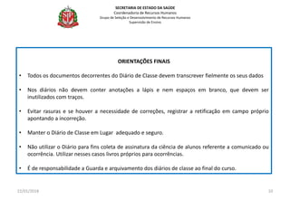 ORIENTAÇÕES FINAIS
• Todos os documentos decorrentes do Diário de Classe devem transcrever fielmente os seus dados
• Nos diários não devem conter anotações a lápis e nem espaços em branco, que devem ser
inutilizados com traços.
• Evitar rasuras e se houver a necessidade de correções, registrar a retificação em campo próprio
apontando a incorreção.
• Manter o Diário de Classe em Lugar adequado e seguro.
• Não utilizar o Diário para fins coleta de assinatura da ciência de alunos referente a comunicado ou
ocorrência. Utilizar nesses casos livros próprios para ocorrências.
• É de responsabilidade a Guarda e arquivamento dos diários de classe ao final do curso.
22/01/2018 10
SECRETARIA DE ESTADO DA SAÚDE
Coordenadoria de Recursos Humanos
Grupo de Seleção e Desenvolvimento de Recursos Humanos
Supervisão de Ensino
 
