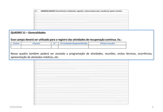 QUADRO 11 – Generalidades
Esse campo deverá ser utilizado para o registro das atividades de recuperação contínua. Ex.:
Nesse quadro também poderá ser anotada a programação de atividades, reuniões, visitas técnicas, ocorrências,
apresentação de atestados médicos, etc.
22/01/2018 9
 