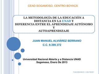 CEAD SOGAMOSO, CENTRO BOYACÁ



    LA METODOLOGÍA DE LA EDUCACIÓN A
          DISTANCIA EN LA UNAD Y
DIFERENCIA ENTRE EL APRENDIZAJE AUTÓNOMO
                     Y
             AUTOAPRENDIZAJE


           JUAN MANUEL ALVIÁREZ SERRANO
                 C.C. 9.399.372




    Universidad Nacional Abierta y a Distancia UNAD
               Sogamoso, Enero De 2013


                                            FI-GQ-GCMU-004-015 V. 000-27-08-2011
 