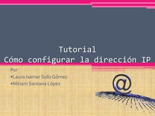 Tutorial
Cómo configurar la dirección IP
 Por
 •Laura Isamar Solís Gómez
 •Miriam Santana López
 
