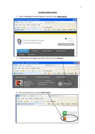 1
TUTORIAL DIÁRIO ONLINE
1. Abrir o Navegador Internet Explorer e acessar o site: www.cnec.br
2.
2. Utilizar barras de rolagens da janela e clicar no ícone Perseus
3. Na nova janela clicar no ícone Diário Online
4.
 