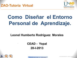 ZAO-Tutoría Virtual


    Como Diseñar el Entorno
    Personal de Aprendizaje.

     Leonel Humberto Rodríguez Morales

               CEAD - Yopal
                 28-I-2013

                                                            FI-GQ-GCMU-004-015 V. 000-27-08-2011
                “Educación para todos con calidad global”
 