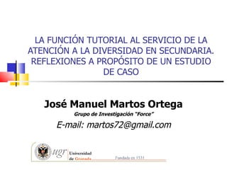 LA FUNCIÓN TUTORIAL AL SERVICIO DE LA
ATENCIÓN A LA DIVERSIDAD EN SECUNDARIA.
 REFLEXIONES A PROPÓSITO DE UN ESTUDIO
                DE CASO


   José Manuel Martos Ortega
         Grupo de Investigación “Force”

     E-mail: martos72@gmail.com
 