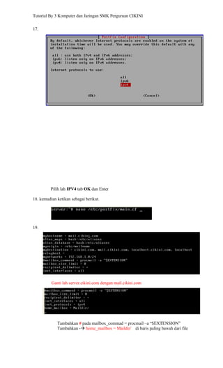 Tutorial By 3 Komputer dan Jaringan SMK Perguruan CIKINI


17.




         Pilih lah IPV4 tab OK dan Enter

18. kemudian ketikan sebagai berikut.




19.




          Ganti lah server.cikini.com dengan mail.cikini.com




             Tambahkan # pada mailbox_commad = procmail –a “$EXTENSION”
             Tambahkan - home_mailbox = Maildir/ di baris paling bawah dari file
 