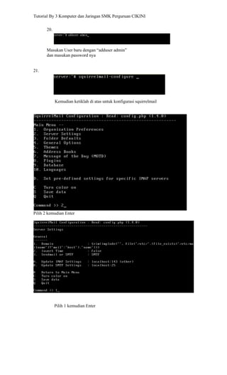 Tutorial By 3 Komputer dan Jaringan SMK Perguruan CIKINI


       20.



       Masukan User baru dengan “adduser admin”
       dan masukan password nya


21.




             Kemudian ketiklah di atas untuk konfigurasi squirrelmail




Pilih 2 kemudian Enter




             Pilih 1 kemudian Enter
 