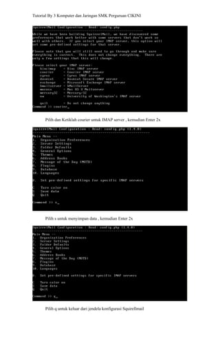Tutorial By 3 Komputer dan Jaringan SMK Perguruan CIKINI




      Pilih dan Ketiklah courier untuk IMAP server , kemudian Enter 2x




      Pilih s untuk menyimpan data , kemudian Enter 2x




      Pilih q untuk keluar dari jendela konfigurasi Squirellmail
 
