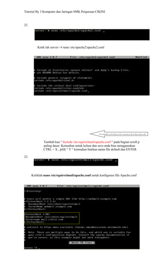 Tutorial By 3 Komputer dan Jaringan SMK Perguruan CIKINI



22.




          Ketik lah server:~# nano /etc/apache2/apache2.conf




                                                        Tambahkan kalimat di samping di paling bawah


              Tambah kan “ Include /etc/squirrelmail/apache.conf “ pada bagian scroll p
              paling dasar. Kemudian untuk keluar dan save anda bias menggunakan
              CTRL + X , pilih “ Y “ kemudian biarkan nama file default dan ENTER

23.




      Ketiklah nano /etc/squirrelmail/apache.conf untuk konfigurasi file Apache.conf
 