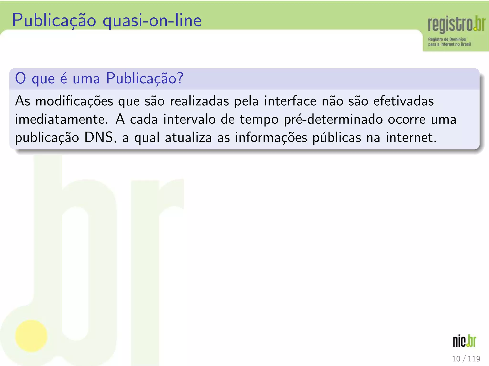 Publica¸c˜ao quasi-on-line
O que ´e uma Publica¸c˜ao?
As modiﬁca¸c˜oes que s˜ao realizadas pela interface n˜ao s˜ao efetivadas
imediatamente. A cada intervalo de tempo pr´e-determinado ocorre uma
publica¸c˜ao DNS, a qual atualiza as informa¸c˜oes p´ublicas na internet.
10 / 119
 