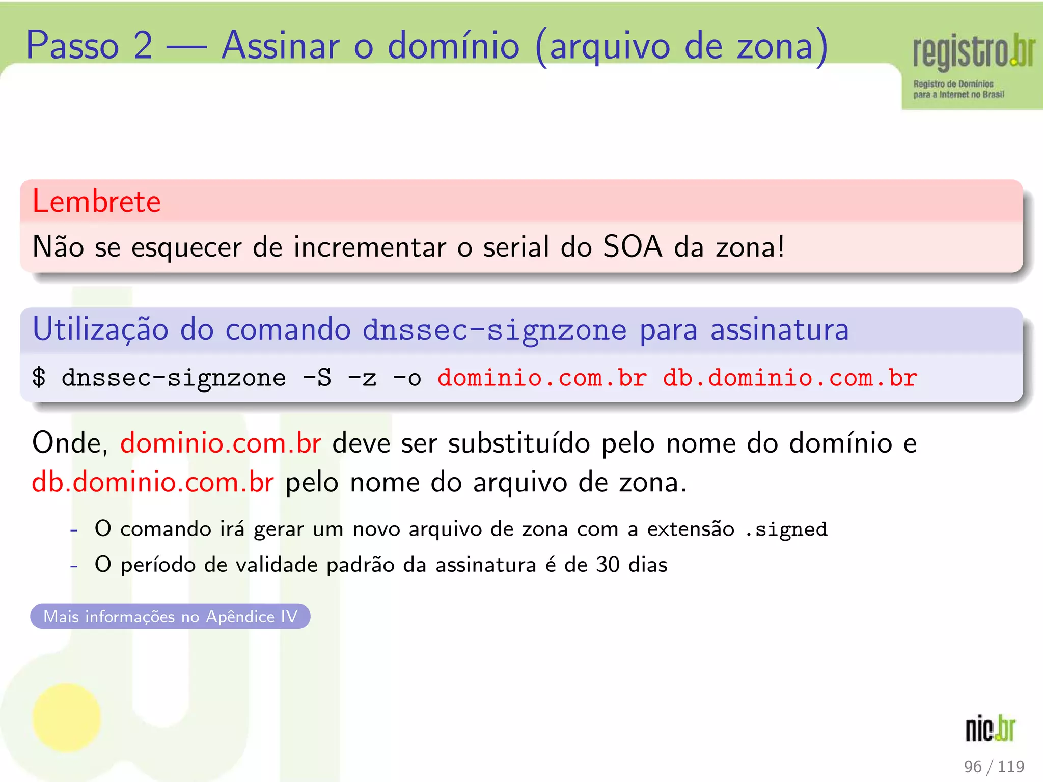 Passo 2 — Assinar o dom´ınio (arquivo de zona)
Lembrete
N˜ao se esquecer de incrementar o serial do SOA da zona!
Utiliza¸c˜ao do comando dnssec-signzone para assinatura
$ dnssec-signzone -S -z -o dominio.com.br db.dominio.com.br
Onde, dominio.com.br deve ser substitu´ıdo pelo nome do dom´ınio e
db.dominio.com.br pelo nome do arquivo de zona.
- O comando ir´a gerar um novo arquivo de zona com a extens˜ao .signed
- O per´ıodo de validade padr˜ao da assinatura ´e de 30 dias
Mais informa¸c˜oes no Apˆendice IV
96 / 119
 