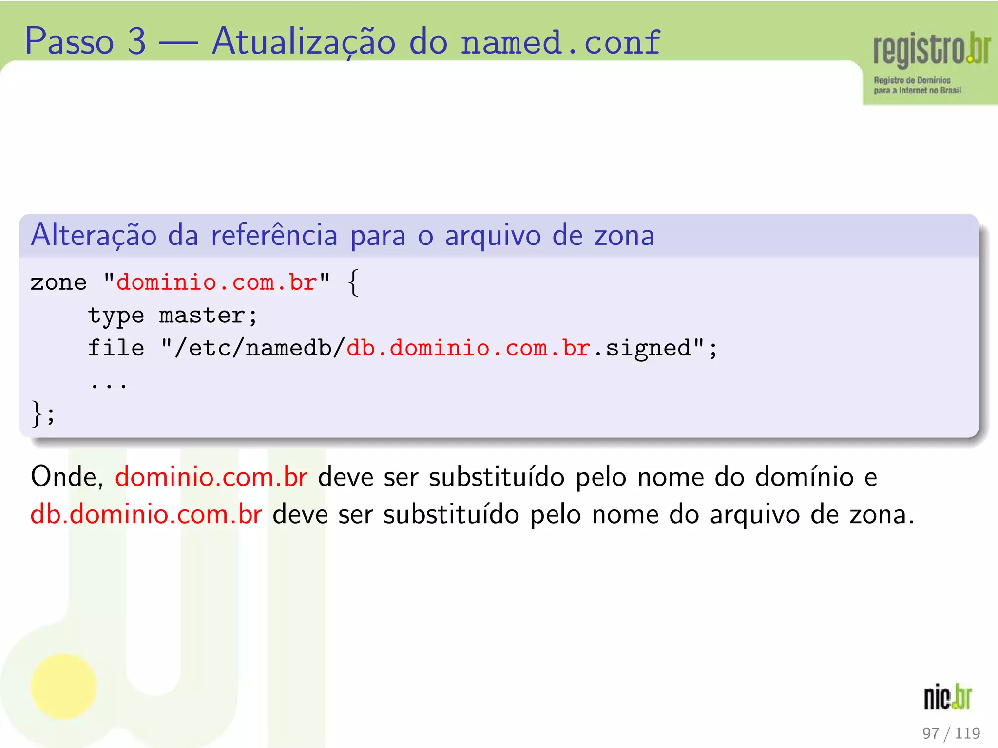 Passo 3 — Atualiza¸c˜ao do named.conf
Altera¸c˜ao da referˆencia para o arquivo de zona
zone dominio.com.br {
type master;
file /etc/namedb/db.dominio.com.br.signed;
...
};
Onde, dominio.com.br deve ser substitu´ıdo pelo nome do dom´ınio e
db.dominio.com.br deve ser substitu´ıdo pelo nome do arquivo de zona.
97 / 119
 