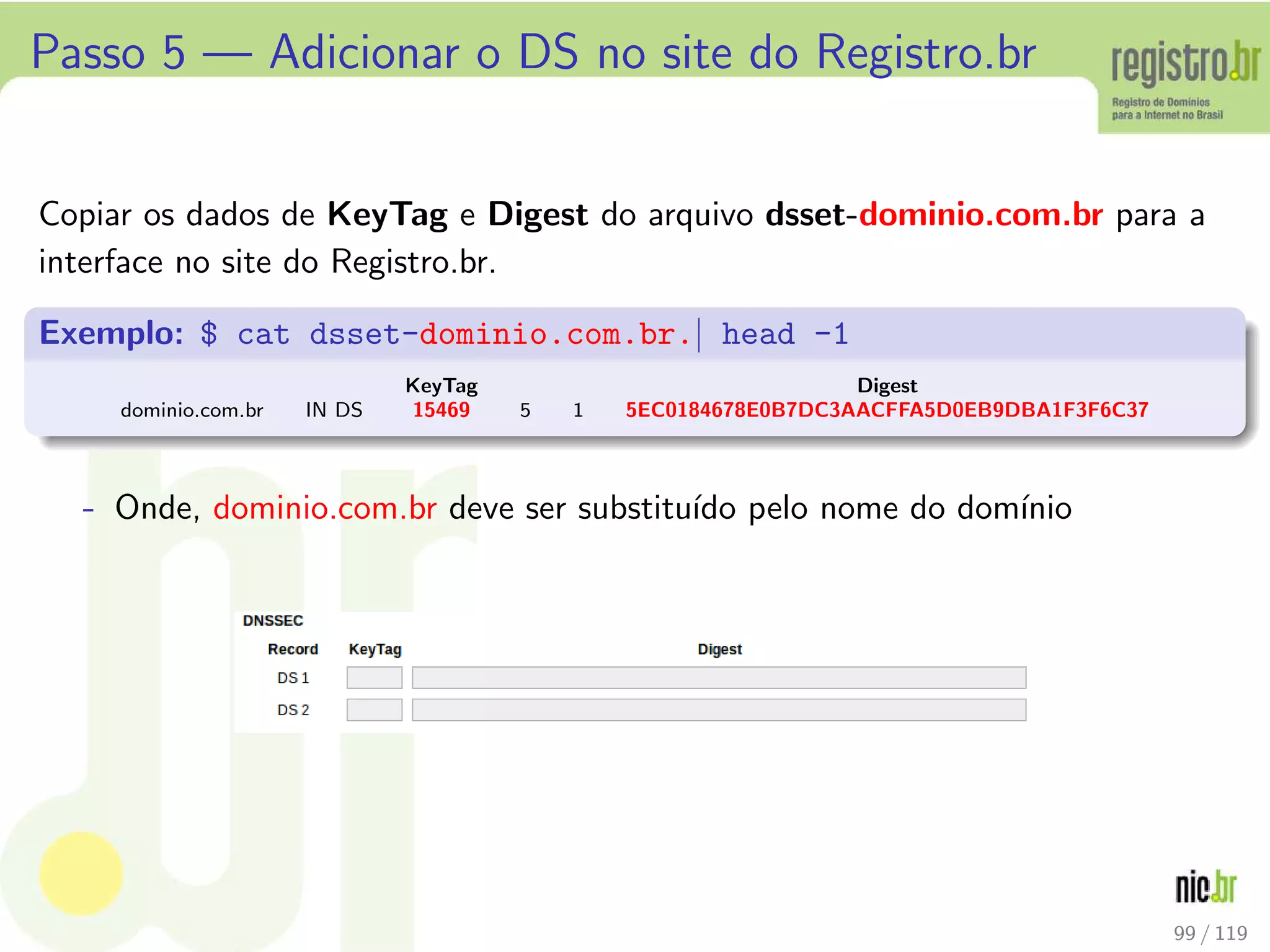 Passo 5 — Adicionar o DS no site do Registro.br
Copiar os dados de KeyTag e Digest do arquivo dsset-dominio.com.br para a
interface no site do Registro.br.
Exemplo: $ cat dsset-dominio.com.br.| head -1
KeyTag Digest
dominio.com.br IN DS 15469 5 1 5EC0184678E0B7DC3AACFFA5D0EB9DBA1F3F6C37
- Onde, dominio.com.br deve ser substitu´ıdo pelo nome do dom´ınio
99 / 119
 
