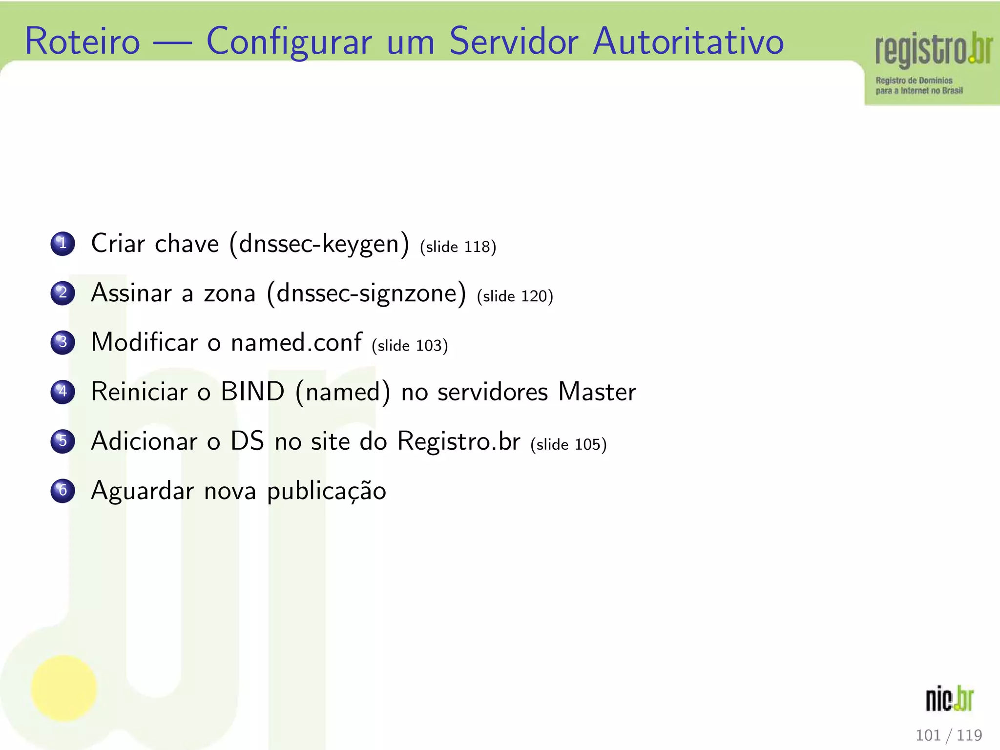 Roteiro — Conﬁgurar um Servidor Autoritativo
1 Criar chave (dnssec-keygen) (slide 118)
2 Assinar a zona (dnssec-signzone) (slide 120)
3 Modiﬁcar o named.conf (slide 103)
4 Reiniciar o BIND (named) no servidores Master
5 Adicionar o DS no site do Registro.br (slide 105)
6 Aguardar nova publica¸c˜ao
101 / 119
 