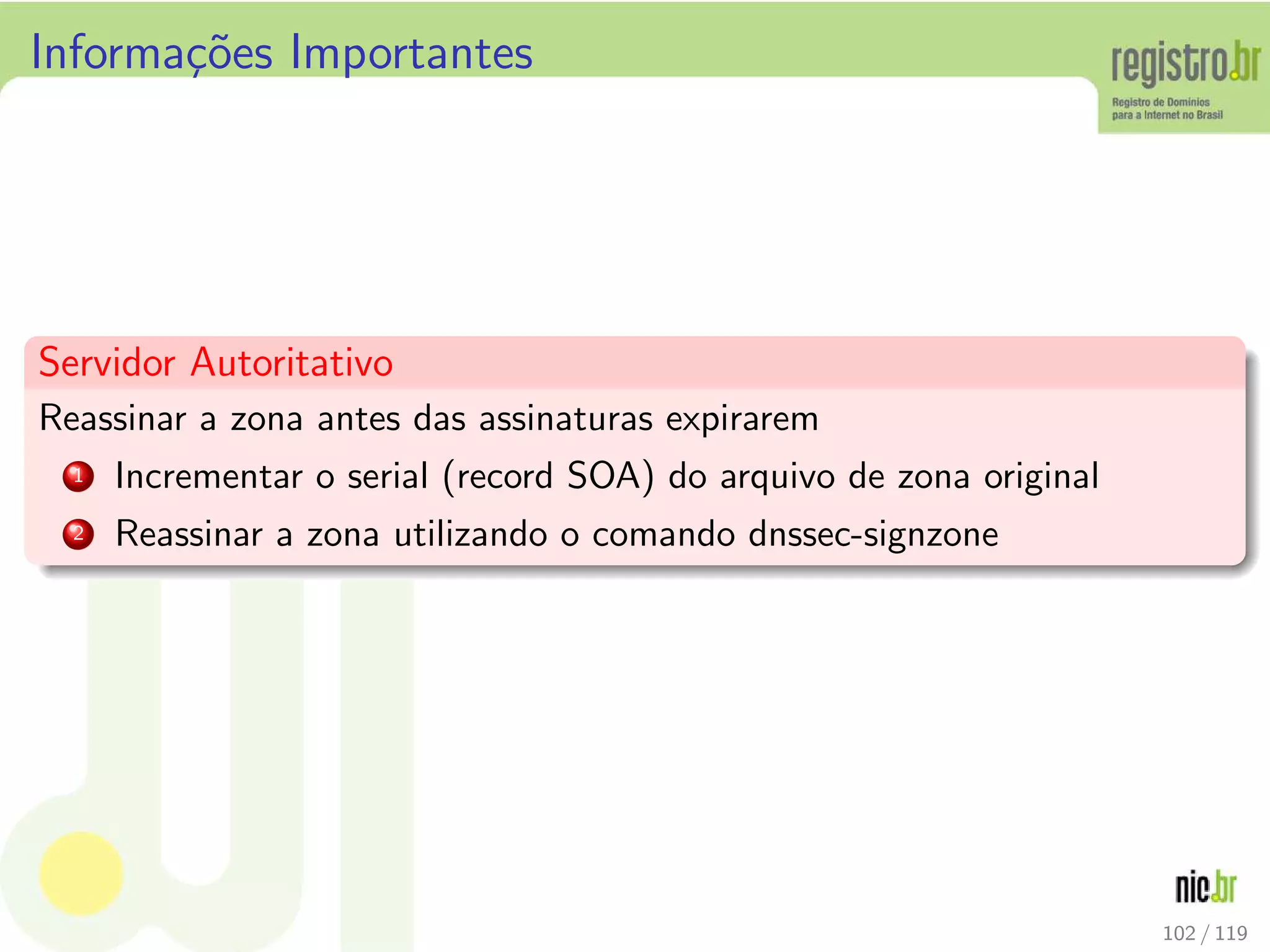 Informa¸c˜oes Importantes
Servidor Autoritativo
Reassinar a zona antes das assinaturas expirarem
1 Incrementar o serial (record SOA) do arquivo de zona original
2 Reassinar a zona utilizando o comando dnssec-signzone
102 / 119
 