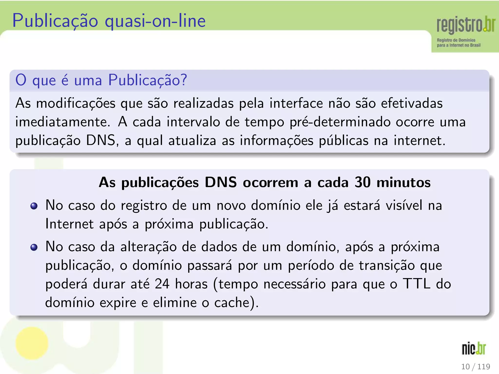 Publica¸c˜ao quasi-on-line
O que ´e uma Publica¸c˜ao?
As modiﬁca¸c˜oes que s˜ao realizadas pela interface n˜ao s˜ao efetivadas
imediatamente. A cada intervalo de tempo pr´e-determinado ocorre uma
publica¸c˜ao DNS, a qual atualiza as informa¸c˜oes p´ublicas na internet.
As publica¸c˜oes DNS ocorrem a cada 30 minutos
No caso do registro de um novo dom´ınio ele j´a estar´a vis´ıvel na
Internet ap´os a pr´oxima publica¸c˜ao.
No caso da altera¸c˜ao de dados de um dom´ınio, ap´os a pr´oxima
publica¸c˜ao, o dom´ınio passar´a por um per´ıodo de transi¸c˜ao que
poder´a durar at´e 24 horas (tempo necess´ario para que o TTL do
dom´ınio expire e elimine o cache).
10 / 119
 