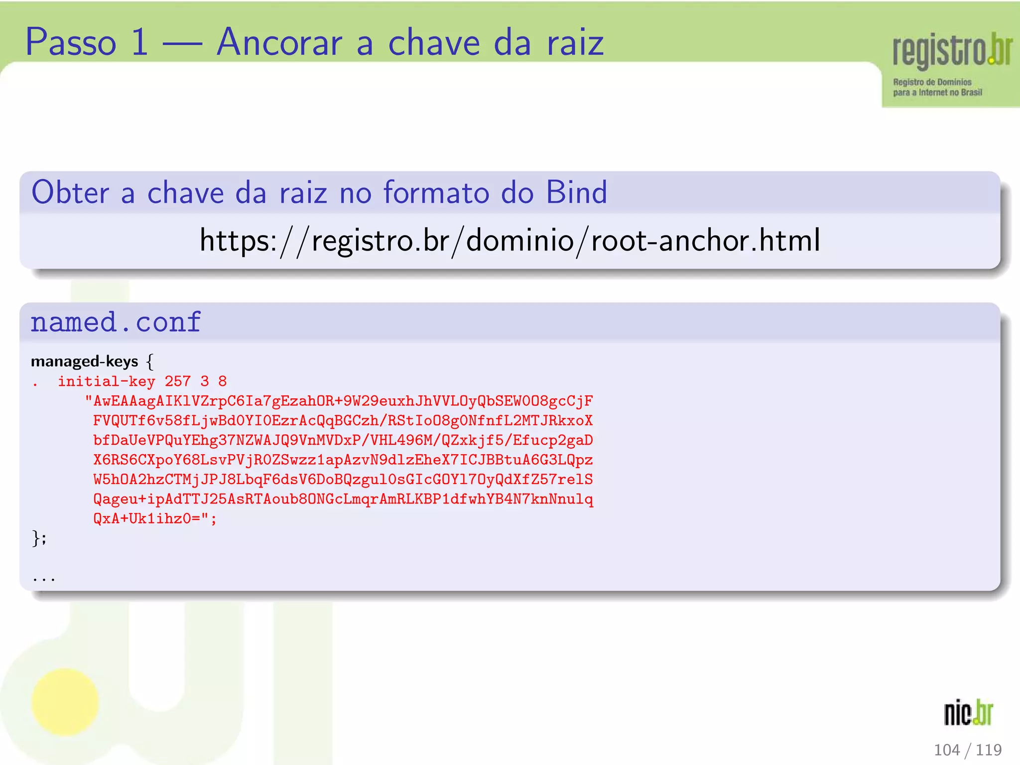 Passo 1 — Ancorar a chave da raiz
Obter a chave da raiz no formato do Bind
https://registro.br/dominio/root-anchor.html
named.conf
managed-keys {
. initial-key 257 3 8
AwEAAagAIKlVZrpC6Ia7gEzahOR+9W29euxhJhVVLOyQbSEW0O8gcCjF
FVQUTf6v58fLjwBd0YI0EzrAcQqBGCzh/RStIoO8g0NfnfL2MTJRkxoX
bfDaUeVPQuYEhg37NZWAJQ9VnMVDxP/VHL496M/QZxkjf5/Efucp2gaD
X6RS6CXpoY68LsvPVjR0ZSwzz1apAzvN9dlzEheX7ICJBBtuA6G3LQpz
W5hOA2hzCTMjJPJ8LbqF6dsV6DoBQzgul0sGIcGOYl7OyQdXfZ57relS
Qageu+ipAdTTJ25AsRTAoub8ONGcLmqrAmRLKBP1dfwhYB4N7knNnulq
QxA+Uk1ihz0=;
};
...
104 / 119
 