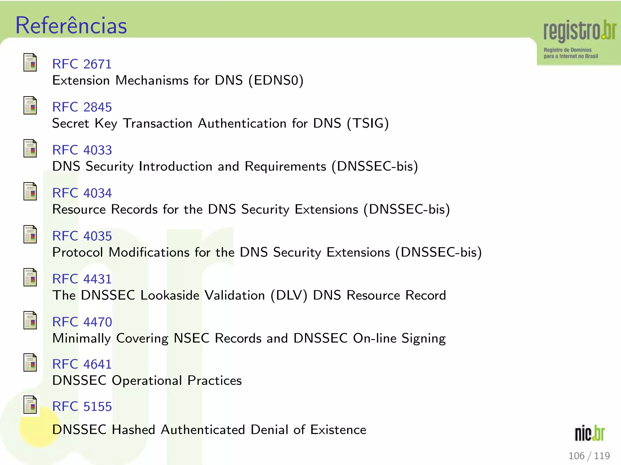 Referˆencias
RFC 2671
Extension Mechanisms for DNS (EDNS0)
RFC 2845
Secret Key Transaction Authentication for DNS (TSIG)
RFC 4033
DNS Security Introduction and Requirements (DNSSEC-bis)
RFC 4034
Resource Records for the DNS Security Extensions (DNSSEC-bis)
RFC 4035
Protocol Modiﬁcations for the DNS Security Extensions (DNSSEC-bis)
RFC 4431
The DNSSEC Lookaside Validation (DLV) DNS Resource Record
RFC 4470
Minimally Covering NSEC Records and DNSSEC On-line Signing
RFC 4641
DNSSEC Operational Practices
RFC 5155
DNSSEC Hashed Authenticated Denial of Existence
106 / 119
 