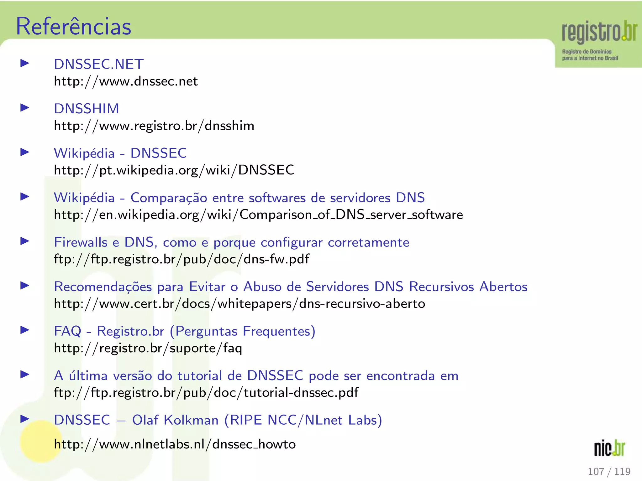 Referˆencias
◮ DNSSEC.NET
http://www.dnssec.net
◮ DNSSHIM
http://www.registro.br/dnsshim
◮ Wikip´edia - DNSSEC
http://pt.wikipedia.org/wiki/DNSSEC
◮ Wikip´edia - Compara¸c˜ao entre softwares de servidores DNS
http://en.wikipedia.org/wiki/Comparison of DNS server software
◮ Firewalls e DNS, como e porque conﬁgurar corretamente
ftp://ftp.registro.br/pub/doc/dns-fw.pdf
◮ Recomenda¸c˜oes para Evitar o Abuso de Servidores DNS Recursivos Abertos
http://www.cert.br/docs/whitepapers/dns-recursivo-aberto
◮ FAQ - Registro.br (Perguntas Frequentes)
http://registro.br/suporte/faq
◮ A ´ultima vers˜ao do tutorial de DNSSEC pode ser encontrada em
ftp://ftp.registro.br/pub/doc/tutorial-dnssec.pdf
◮ DNSSEC − Olaf Kolkman (RIPE NCC/NLnet Labs)
http://www.nlnetlabs.nl/dnssec howto
107 / 119
 