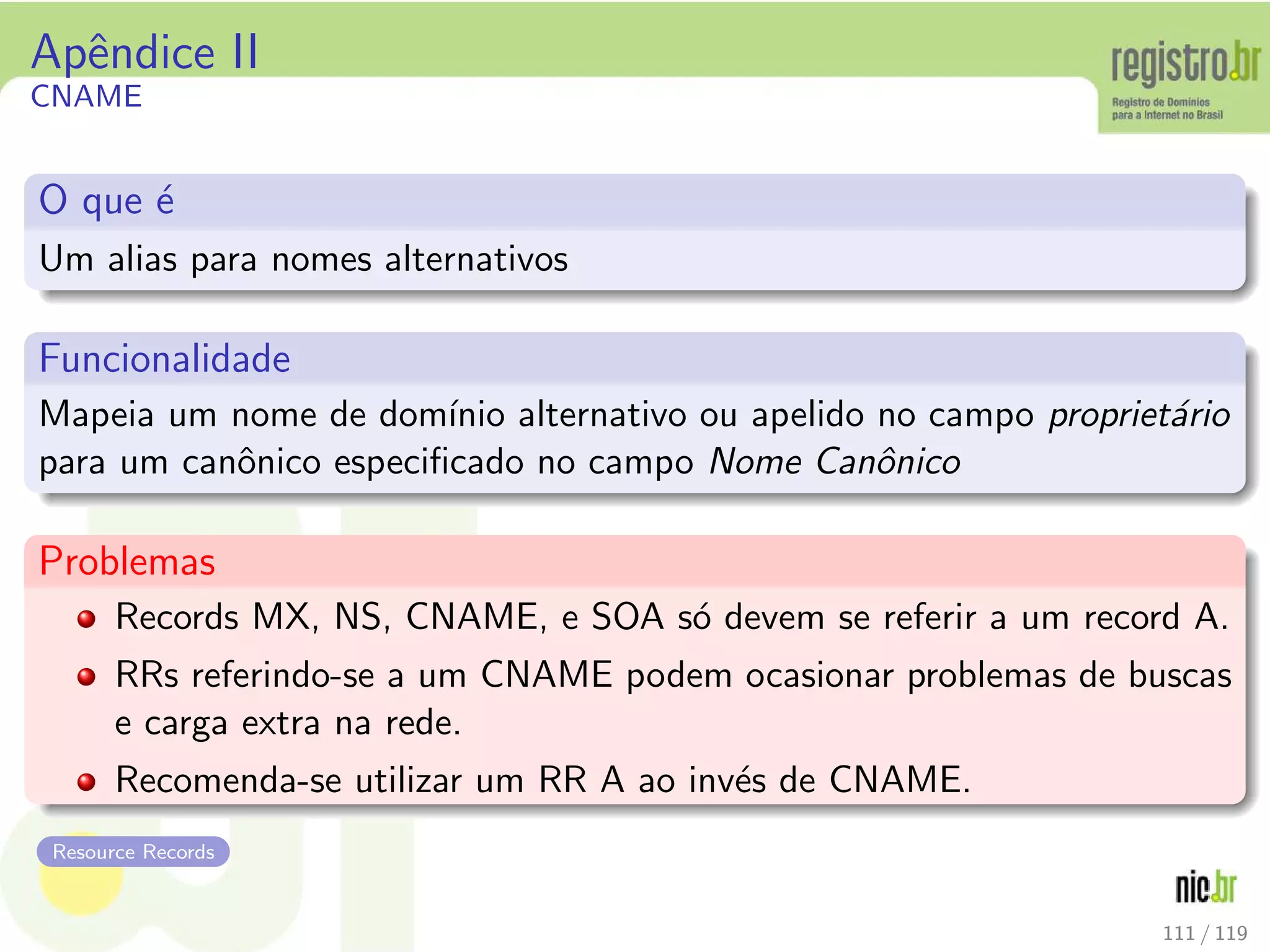 Apˆendice II
CNAME
O que ´e
Um alias para nomes alternativos
Funcionalidade
Mapeia um nome de dom´ınio alternativo ou apelido no campo propriet´ario
para um canˆonico especiﬁcado no campo Nome Canˆonico
Problemas
Records MX, NS, CNAME, e SOA s´o devem se referir a um record A.
RRs referindo-se a um CNAME podem ocasionar problemas de buscas
e carga extra na rede.
Recomenda-se utilizar um RR A ao inv´es de CNAME.
Resource Records
111 / 119
 