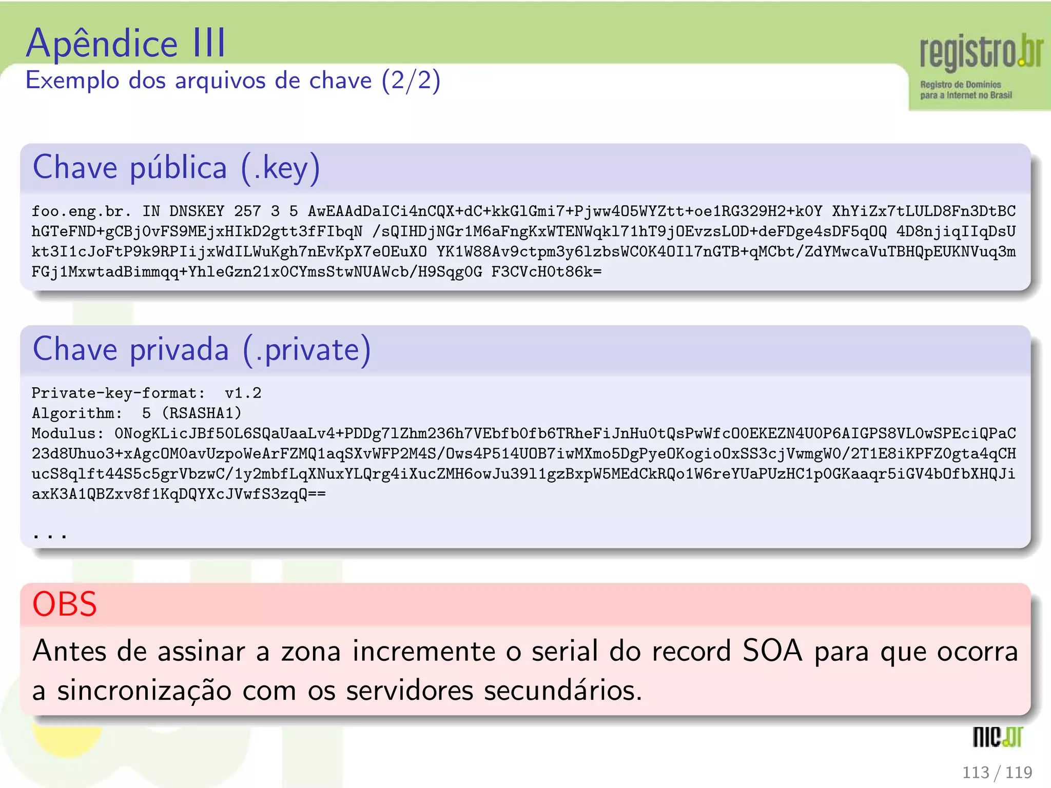 Apˆendice III
Exemplo dos arquivos de chave (2/2)
Chave p´ublica (.key)
foo.eng.br. IN DNSKEY 257 3 5 AwEAAdDaICi4nCQX+dC+kkGlGmi7+Pjww4O5WYZtt+oe1RG329H2+k0Y XhYiZx7tLULD8Fn3DtBC
hGTeFND+gCBj0vFS9MEjxHIkD2gtt3fFIbqN /sQIHDjNGr1M6aFngKxWTENWqkl71hT9jOEvzsLOD+deFDge4sDF5qOQ 4D8njiqIIqDsU
kt3I1cJoFtP9k9RPIijxWdILWuKgh7nEvKpX7eOEuXO YK1W88Av9ctpm3y6lzbsWC0K4OIl7nGTB+qMCbt/ZdYMwcaVuTBHQpEUKNVuq3m
FGj1MxwtadBimmqq+YhleGzn21x0CYmsStwNUAWcb/H9Sqg0G F3CVcH0t86k=
Chave privada (.private)
Private-key-format: v1.2
Algorithm: 5 (RSASHA1)
Modulus: 0NogKLicJBf50L6SQaUaaLv4+PDDg7lZhm236h7VEbfb0fb6TRheFiJnHu0tQsPwWfcO0EKEZN4U0P6AIGPS8VL0wSPEciQPaC
23d8Uhuo3+xAgcOM0avUzpoWeArFZMQ1aqSXvWFP2M4S/Ows4P514UOB7iwMXmo5DgPyeOKogioOxSS3cjVwmgW0/2T1E8iKPFZ0gta4qCH
ucS8qlft44S5c5grVbzwC/1y2mbfLqXNuxYLQrg4iXucZMH6owJu39l1gzBxpW5MEdCkRQo1W6reYUaPUzHC1p0GKaaqr5iGV4bOfbXHQJi
axK3A1QBZxv8f1KqDQYXcJVwfS3zqQ==
. . .
OBS
Antes de assinar a zona incremente o serial do record SOA para que ocorra
a sincroniza¸c˜ao com os servidores secund´arios.
113 / 119
 