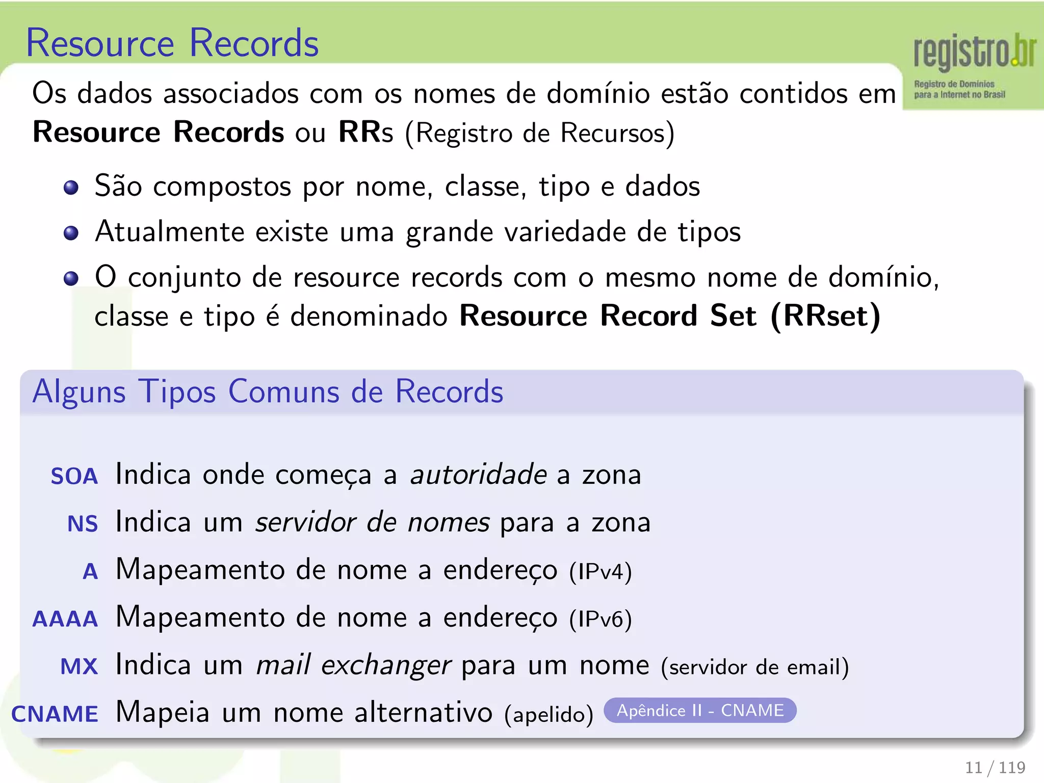 Resource Records
Os dados associados com os nomes de dom´ınio est˜ao contidos em
Resource Records ou RRs (Registro de Recursos)
S˜ao compostos por nome, classe, tipo e dados
Atualmente existe uma grande variedade de tipos
O conjunto de resource records com o mesmo nome de dom´ınio,
classe e tipo ´e denominado Resource Record Set (RRset)
Alguns Tipos Comuns de Records
SOA Indica onde come¸ca a autoridade a zona
NS Indica um servidor de nomes para a zona
A Mapeamento de nome a endere¸co (IPv4)
AAAA Mapeamento de nome a endere¸co (IPv6)
MX Indica um mail exchanger para um nome (servidor de email)
CNAME Mapeia um nome alternativo (apelido) Apˆendice II - CNAME
11 / 119
 