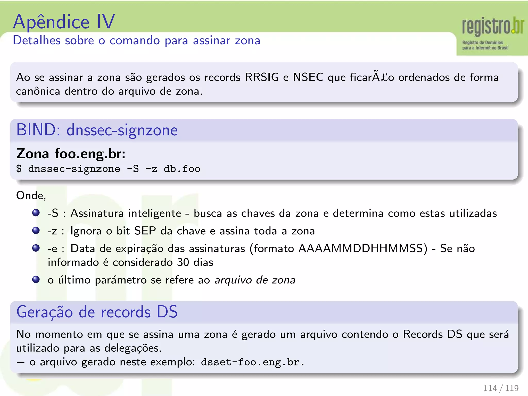 Apˆendice IV
Detalhes sobre o comando para assinar zona
Ao se assinar a zona s˜ao gerados os records RRSIG e NSEC que ﬁcar˜A£o ordenados de forma
canˆonica dentro do arquivo de zona.
BIND: dnssec-signzone
Zona foo.eng.br:
$ dnssec-signzone -S -z db.foo
Onde,
-S : Assinatura inteligente - busca as chaves da zona e determina como estas utilizadas
-z : Ignora o bit SEP da chave e assina toda a zona
-e : Data de expira¸c˜ao das assinaturas (formato AAAAMMDDHHMMSS) - Se n˜ao
informado ´e considerado 30 dias
o ´ultimo par´ametro se refere ao arquivo de zona
Gera¸c˜ao de records DS
No momento em que se assina uma zona ´e gerado um arquivo contendo o Records DS que ser´a
utilizado para as delega¸c˜oes.
− o arquivo gerado neste exemplo: dsset-foo.eng.br.
114 / 119
 