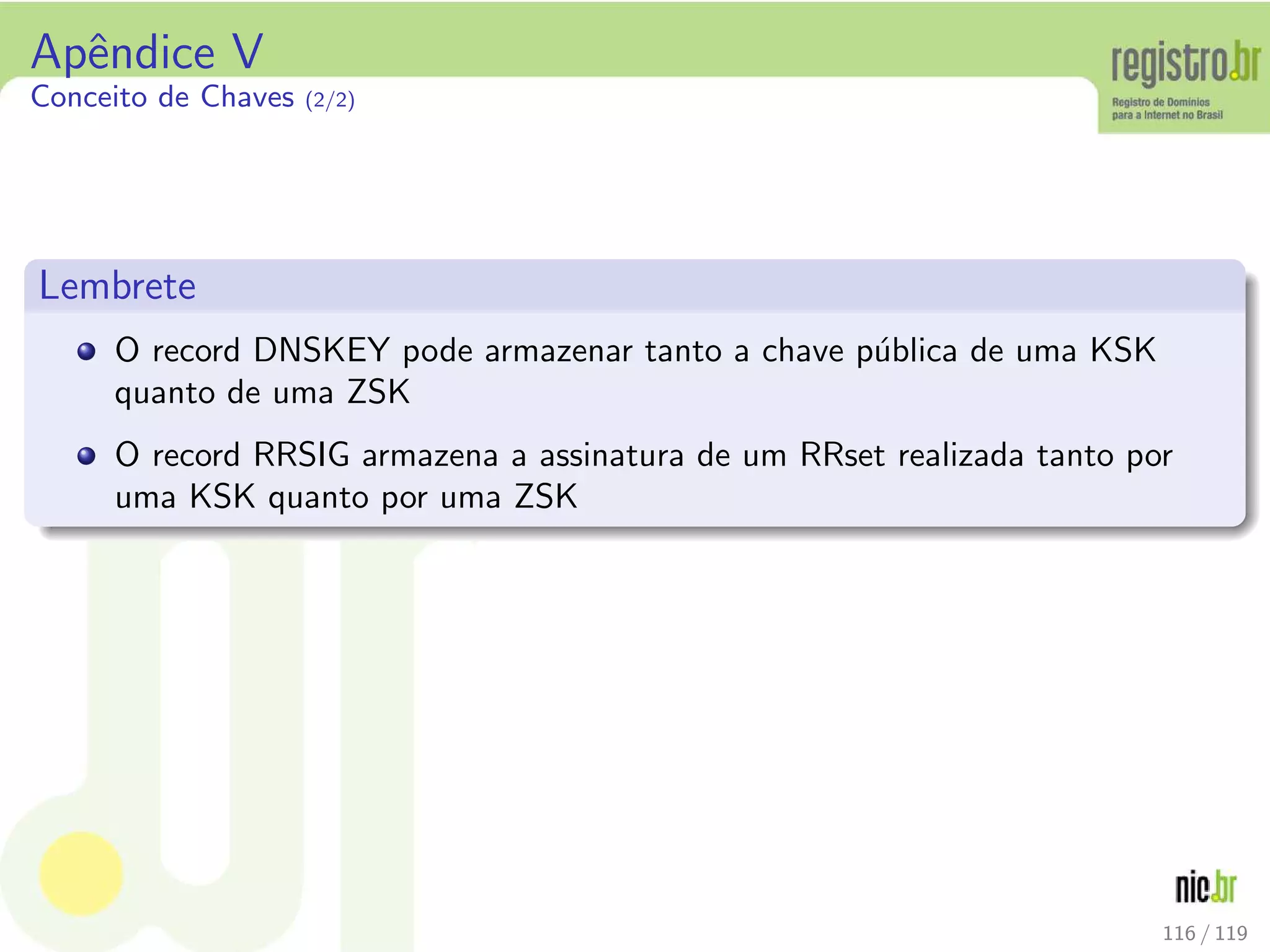 Apˆendice V
Conceito de Chaves (2/2)
Lembrete
O record DNSKEY pode armazenar tanto a chave p´ublica de uma KSK
quanto de uma ZSK
O record RRSIG armazena a assinatura de um RRset realizada tanto por
uma KSK quanto por uma ZSK
116 / 119
 