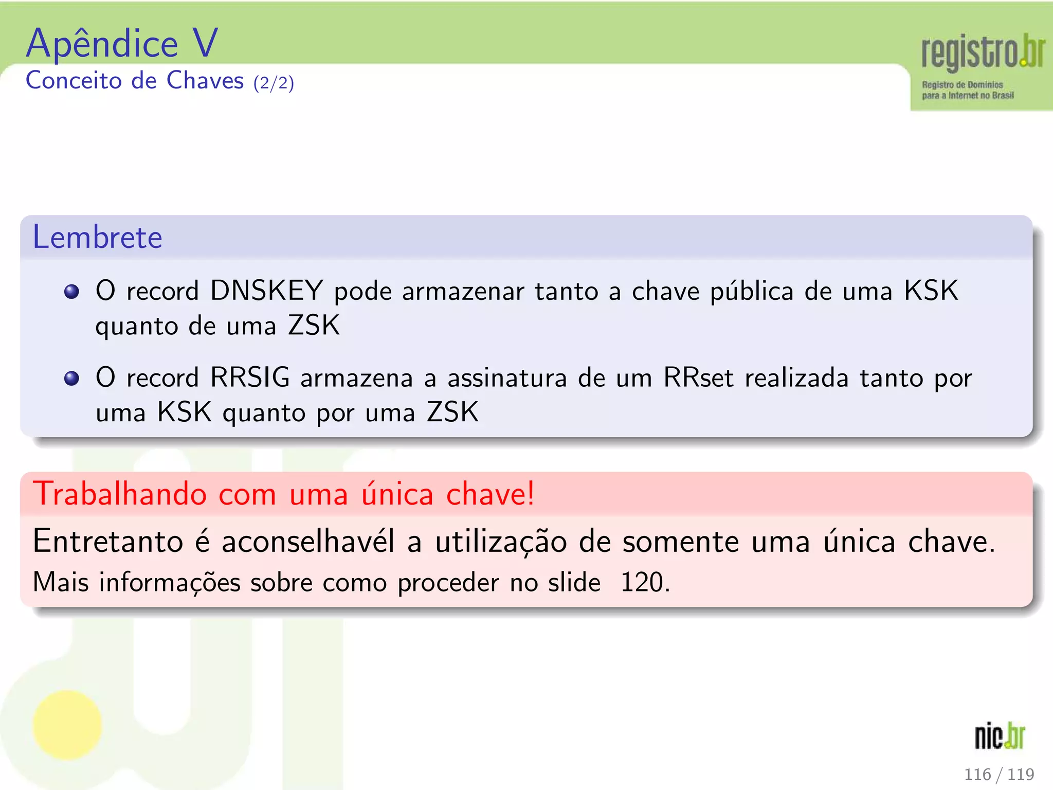 Apˆendice V
Conceito de Chaves (2/2)
Lembrete
O record DNSKEY pode armazenar tanto a chave p´ublica de uma KSK
quanto de uma ZSK
O record RRSIG armazena a assinatura de um RRset realizada tanto por
uma KSK quanto por uma ZSK
Trabalhando com uma ´unica chave!
Entretanto ´e aconselhav´el a utiliza¸c˜ao de somente uma ´unica chave.
Mais informa¸c˜oes sobre como proceder no slide 120.
116 / 119
 