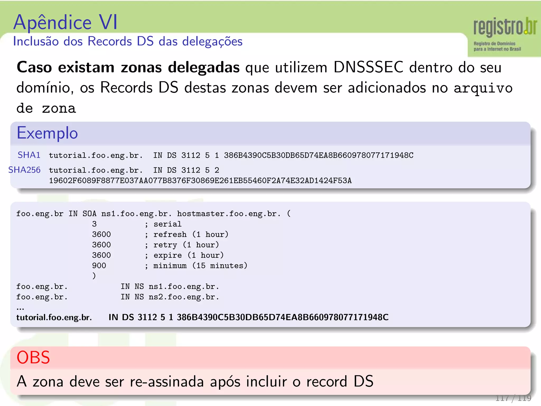 Apˆendice VI
Inclus˜ao dos Records DS das delega¸c˜oes
Caso existam zonas delegadas que utilizem DNSSSEC dentro do seu
dom´ınio, os Records DS destas zonas devem ser adicionados no arquivo
de zona
Exemplo
SHA1 tutorial.foo.eng.br. IN DS 3112 5 1 386B4390C5B30DB65D74EA8B660978077171948C
SHA256 tutorial.foo.eng.br. IN DS 3112 5 2
19602F6089F8877E037AA077B8376F30869E261EB55460F2A74E32AD1424F53A
foo.eng.br IN SOA ns1.foo.eng.br. hostmaster.foo.eng.br. (
3 ; serial
3600 ; refresh (1 hour)
3600 ; retry (1 hour)
3600 ; expire (1 hour)
900 ; minimum (15 minutes)
)
foo.eng.br. IN NS ns1.foo.eng.br.
foo.eng.br. IN NS ns2.foo.eng.br.
...
tutorial.foo.eng.br. IN DS 3112 5 1 386B4390C5B30DB65D74EA8B660978077171948C
OBS
A zona deve ser re-assinada ap´os incluir o record DS
117 / 119
 
