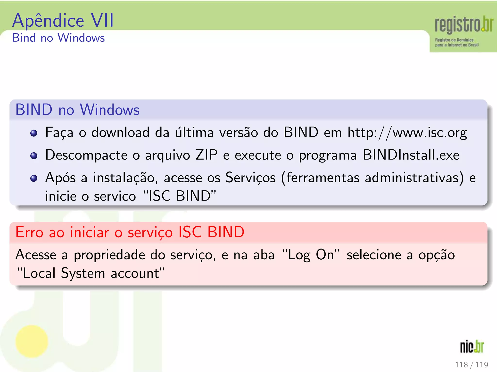 Apˆendice VII
Bind no Windows
BIND no Windows
Fa¸ca o download da ´ultima vers˜ao do BIND em http://www.isc.org
Descompacte o arquivo ZIP e execute o programa BINDInstall.exe
Ap´os a instala¸c˜ao, acesse os Servi¸cos (ferramentas administrativas) e
inicie o servico “ISC BIND”
Erro ao iniciar o servi¸co ISC BIND
Acesse a propriedade do servi¸co, e na aba “Log On” selecione a op¸c˜ao
“Local System account”
118 / 119
 