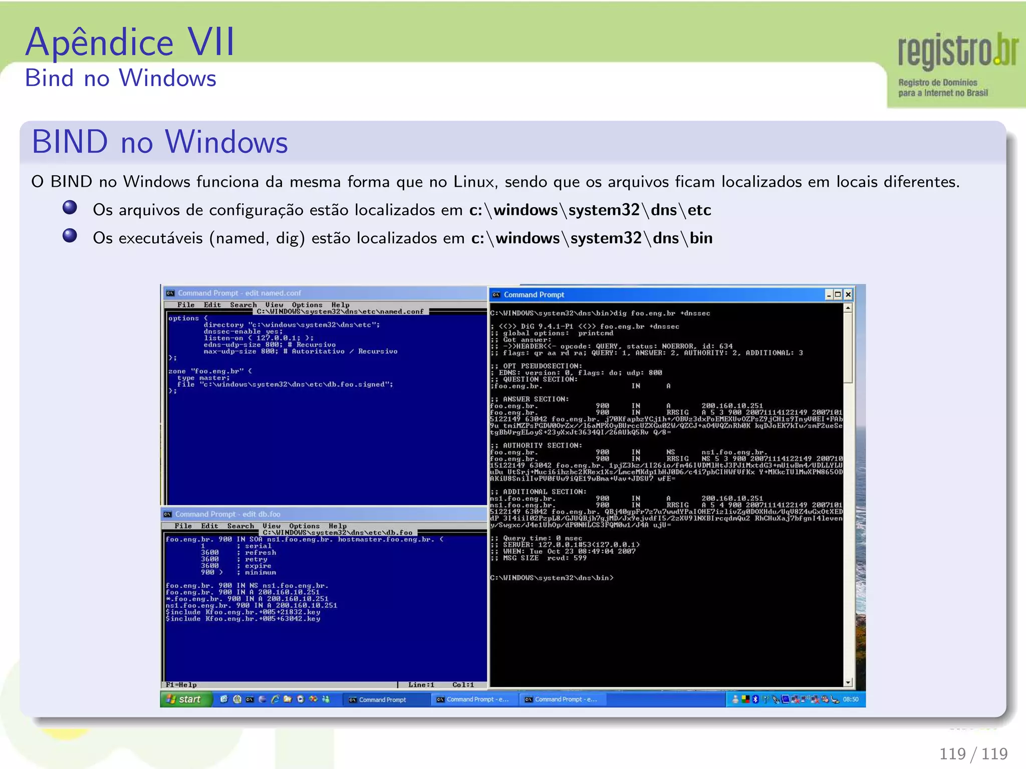 Apˆendice VII
Bind no Windows
BIND no Windows
O BIND no Windows funciona da mesma forma que no Linux, sendo que os arquivos ﬁcam localizados em locais diferentes.
Os arquivos de conﬁgura¸c˜ao est˜ao localizados em c:windowssystem32dnsetc
Os execut´aveis (named, dig) est˜ao localizados em c:windowssystem32dnsbin
119 / 119
 
