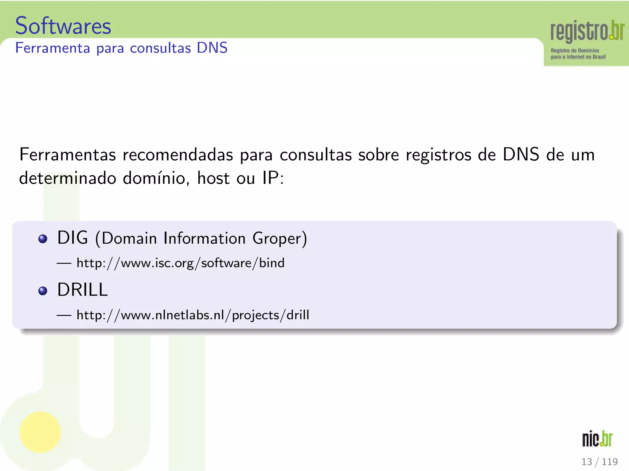 Softwares
Ferramenta para consultas DNS
Ferramentas recomendadas para consultas sobre registros de DNS de um
determinado dom´ınio, host ou IP:
DIG (Domain Information Groper)
— http://www.isc.org/software/bind
DRILL
— http://www.nlnetlabs.nl/projects/drill
13 / 119
 