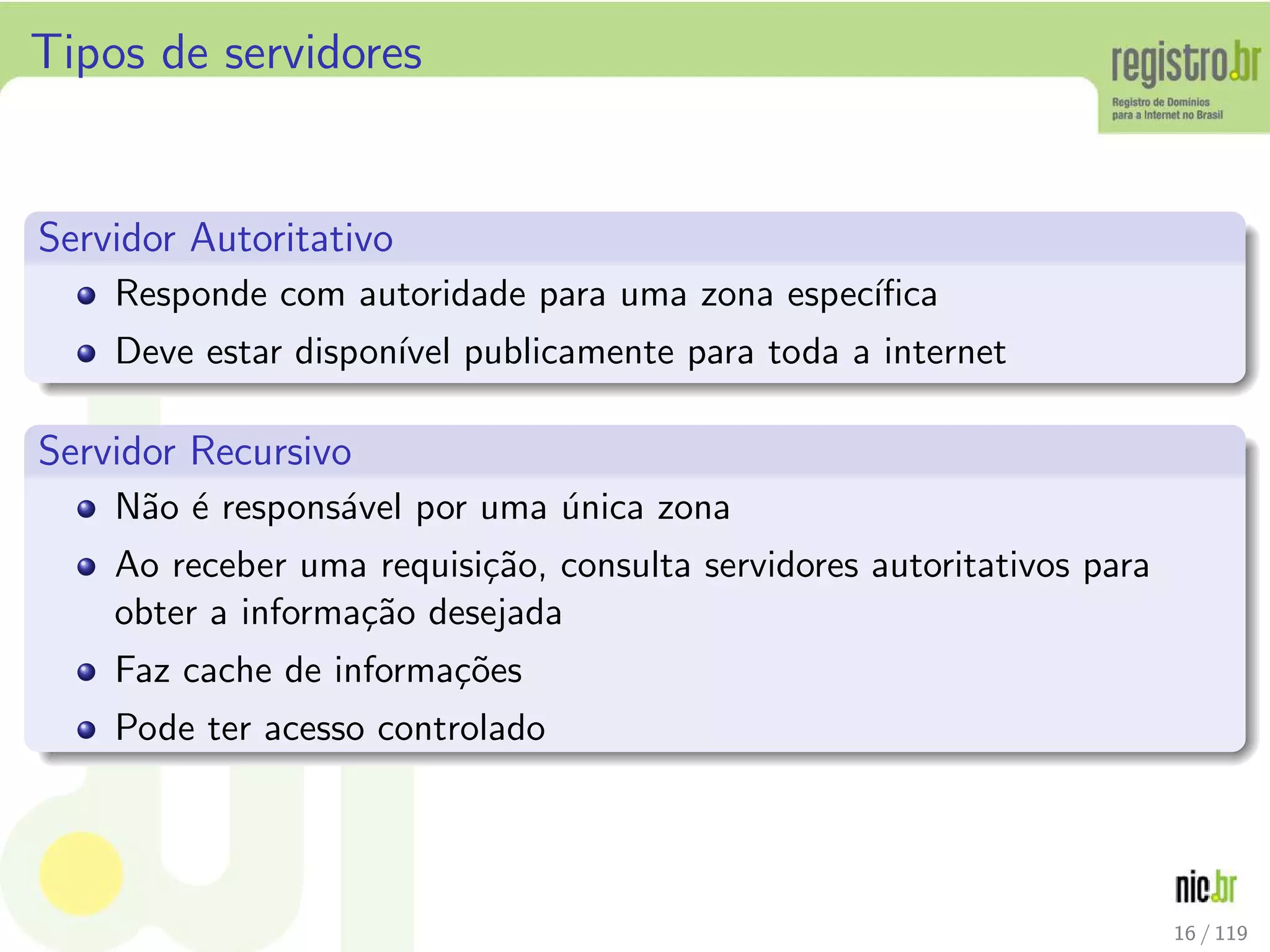 Tipos de servidores
Servidor Autoritativo
Responde com autoridade para uma zona espec´ıﬁca
Deve estar dispon´ıvel publicamente para toda a internet
Servidor Recursivo
N˜ao ´e respons´avel por uma ´unica zona
Ao receber uma requisi¸c˜ao, consulta servidores autoritativos para
obter a informa¸c˜ao desejada
Faz cache de informa¸c˜oes
Pode ter acesso controlado
16 / 119
 