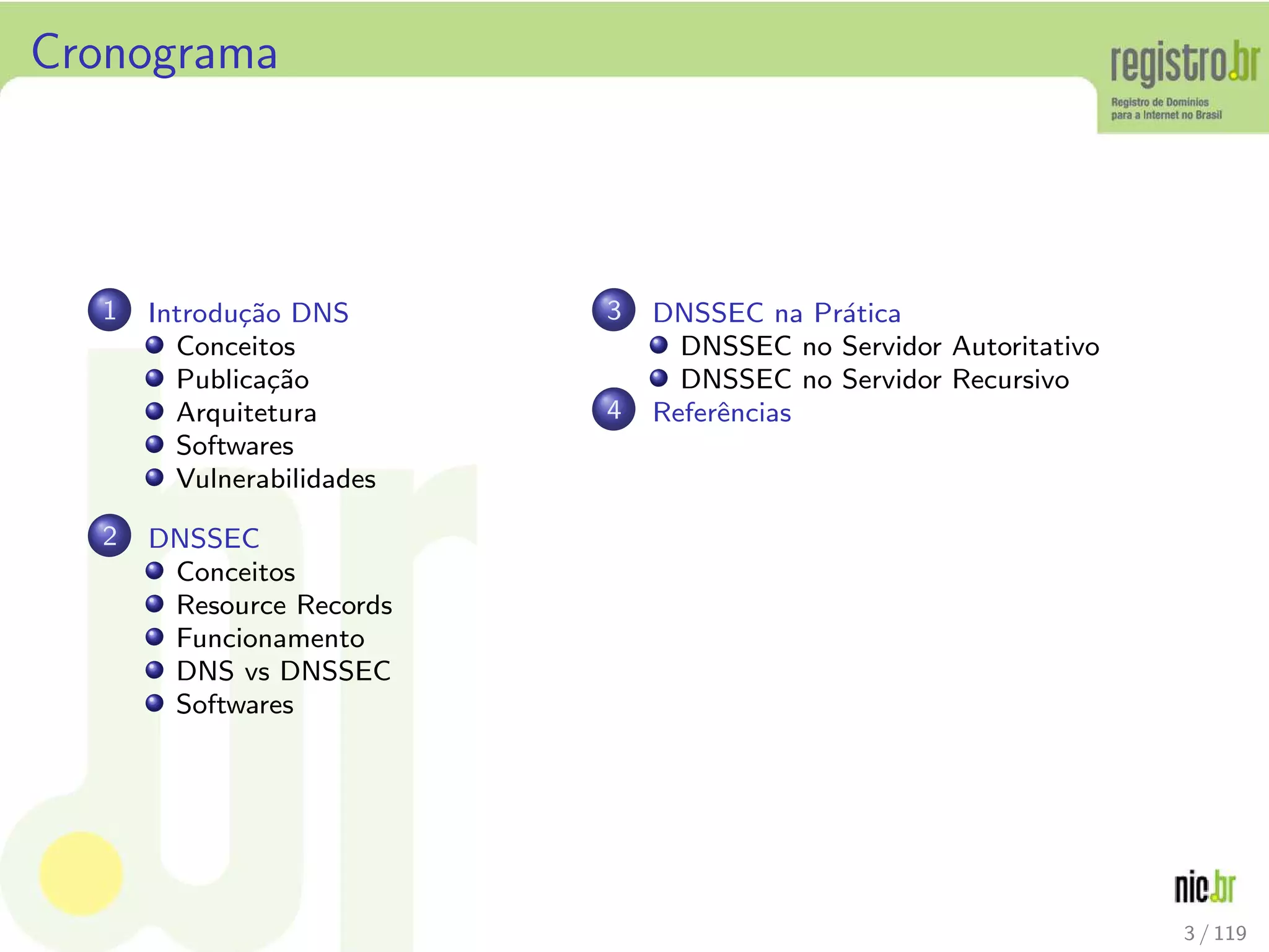 Cronograma
1 Introdu¸c˜ao DNS
Conceitos
Publica¸c˜ao
Arquitetura
Softwares
Vulnerabilidades
2 DNSSEC
Conceitos
Resource Records
Funcionamento
DNS vs DNSSEC
Softwares
3 DNSSEC na Pr´atica
DNSSEC no Servidor Autoritativo
DNSSEC no Servidor Recursivo
4 Referˆencias
3 / 119
 