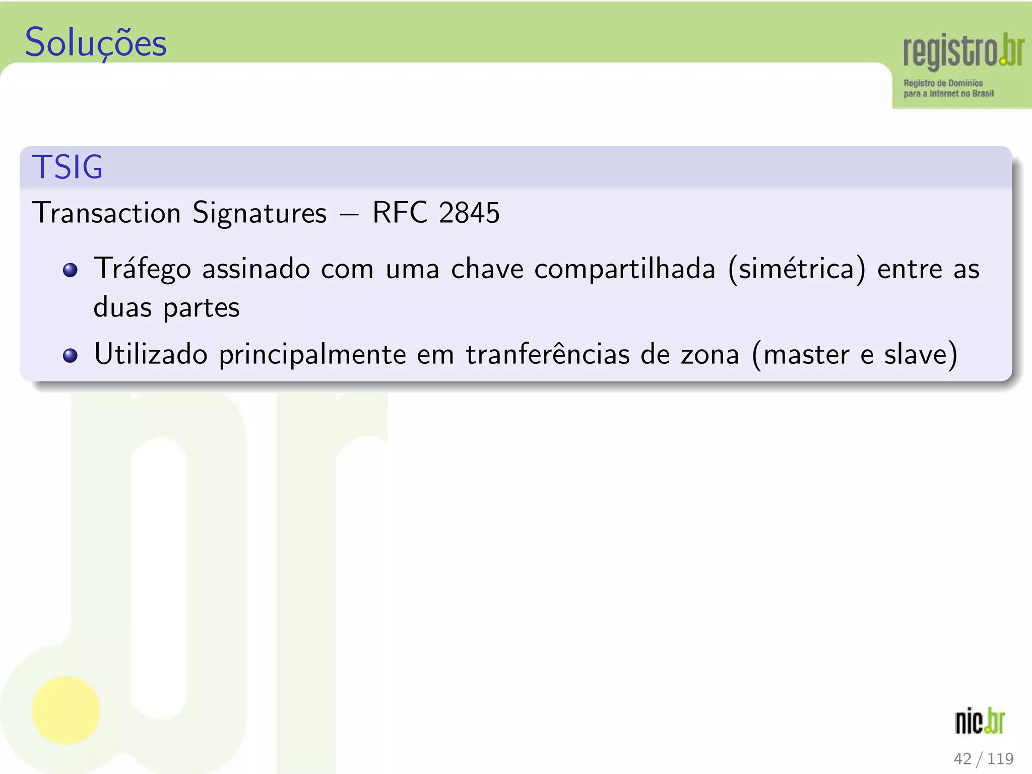 Solu¸c˜oes
TSIG
Transaction Signatures − RFC 2845
Tr´afego assinado com uma chave compartilhada (sim´etrica) entre as
duas partes
Utilizado principalmente em tranferˆencias de zona (master e slave)
42 / 119
 