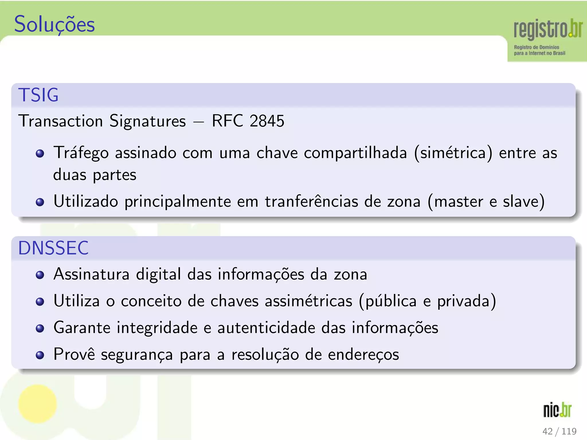 Solu¸c˜oes
TSIG
Transaction Signatures − RFC 2845
Tr´afego assinado com uma chave compartilhada (sim´etrica) entre as
duas partes
Utilizado principalmente em tranferˆencias de zona (master e slave)
DNSSEC
Assinatura digital das informa¸c˜oes da zona
Utiliza o conceito de chaves assim´etricas (p´ublica e privada)
Garante integridade e autenticidade das informa¸c˜oes
Provˆe seguran¸ca para a resolu¸c˜ao de endere¸cos
42 / 119
 
