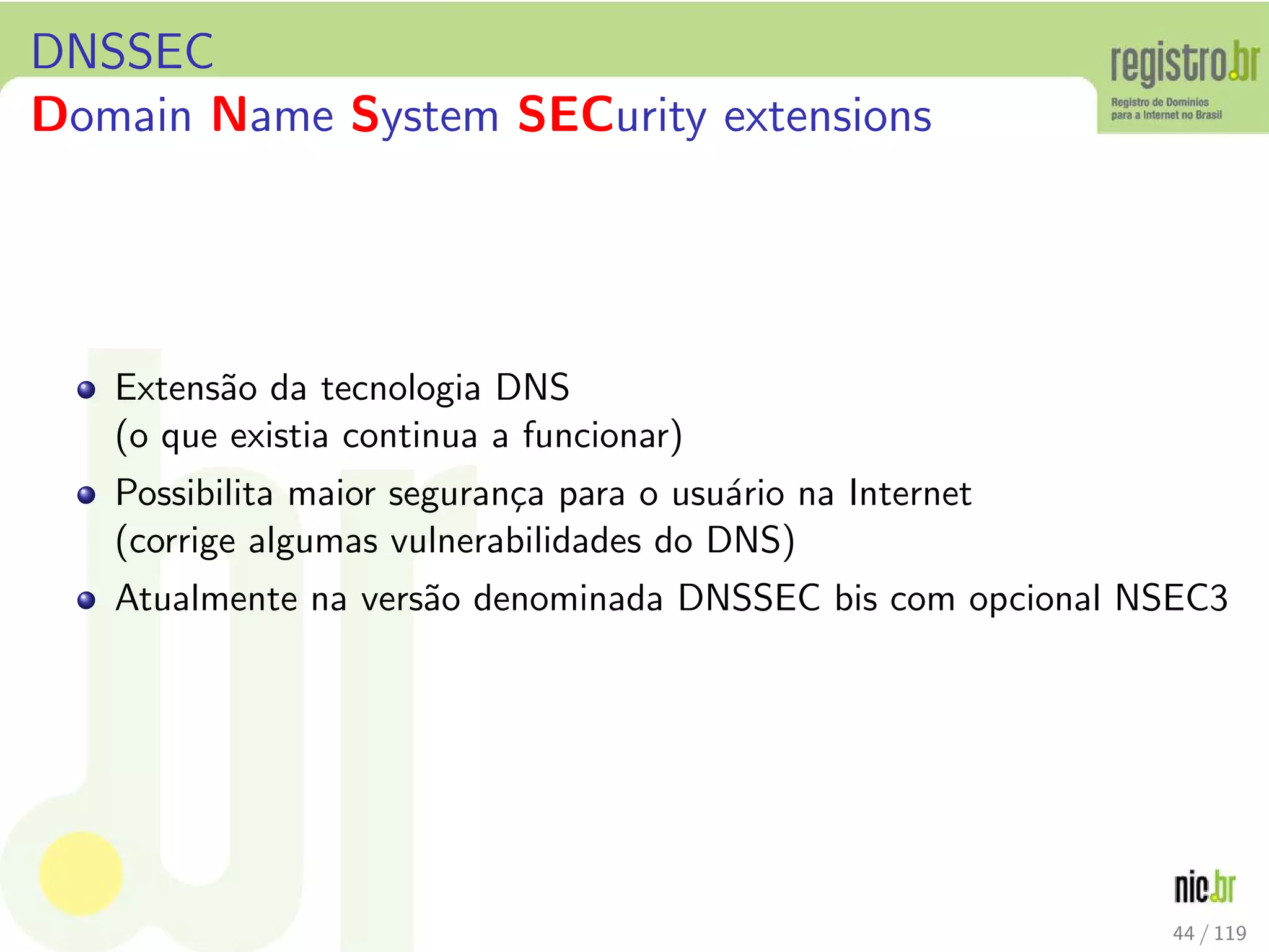 DNSSEC
Domain Name System SECurity extensions
Extens˜ao da tecnologia DNS
(o que existia continua a funcionar)
Possibilita maior seguran¸ca para o usu´ario na Internet
(corrige algumas vulnerabilidades do DNS)
Atualmente na vers˜ao denominada DNSSEC bis com opcional NSEC3
44 / 119
 