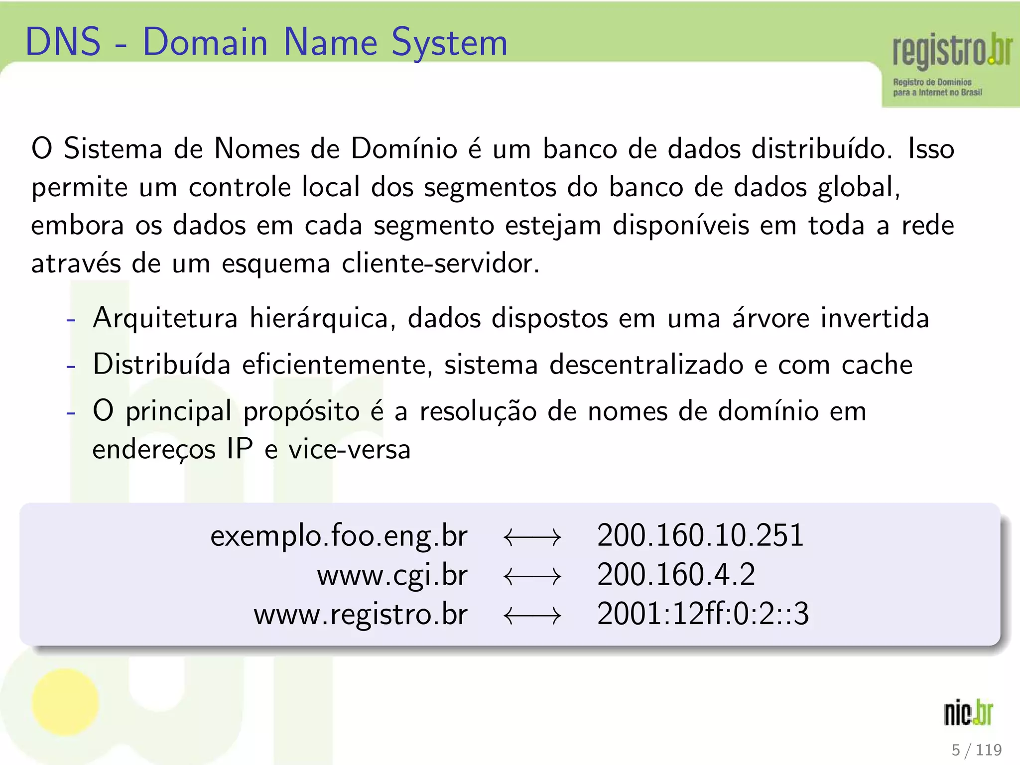 DNS - Domain Name System
O Sistema de Nomes de Dom´ınio ´e um banco de dados distribu´ıdo. Isso
permite um controle local dos segmentos do banco de dados global,
embora os dados em cada segmento estejam dispon´ıveis em toda a rede
atrav´es de um esquema cliente-servidor.
- Arquitetura hier´arquica, dados dispostos em uma ´arvore invertida
- Distribu´ıda eﬁcientemente, sistema descentralizado e com cache
- O principal prop´osito ´e a resolu¸c˜ao de nomes de dom´ınio em
endere¸cos IP e vice-versa
exemplo.foo.eng.br ←→ 200.160.10.251
www.cgi.br ←→ 200.160.4.2
www.registro.br ←→ 2001:12ﬀ:0:2::3
5 / 119
 