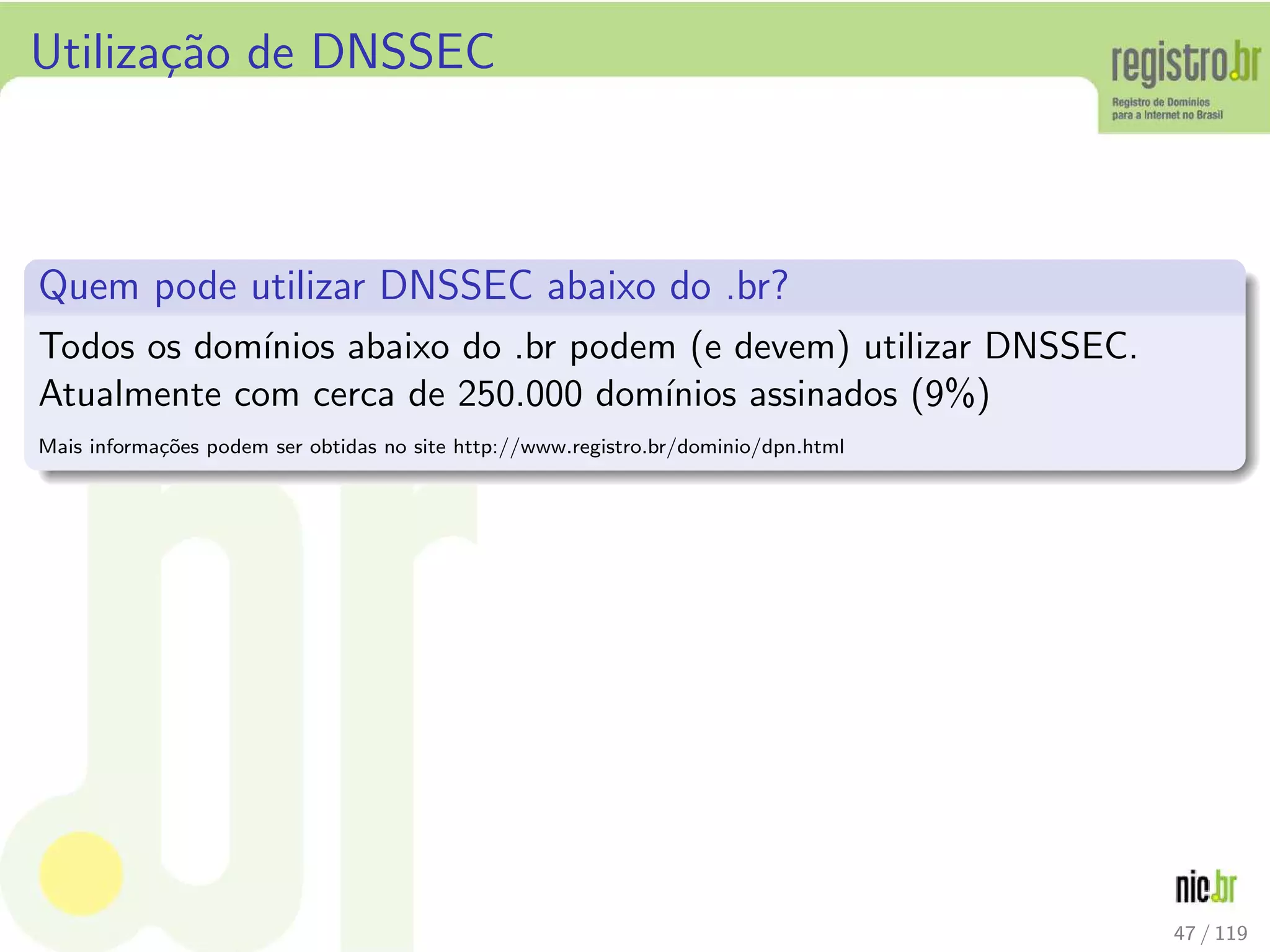 Utiliza¸c˜ao de DNSSEC
Quem pode utilizar DNSSEC abaixo do .br?
Todos os dom´ınios abaixo do .br podem (e devem) utilizar DNSSEC.
Atualmente com cerca de 250.000 dom´ınios assinados (9%)
Mais informa¸c˜oes podem ser obtidas no site http://www.registro.br/dominio/dpn.html
47 / 119
 