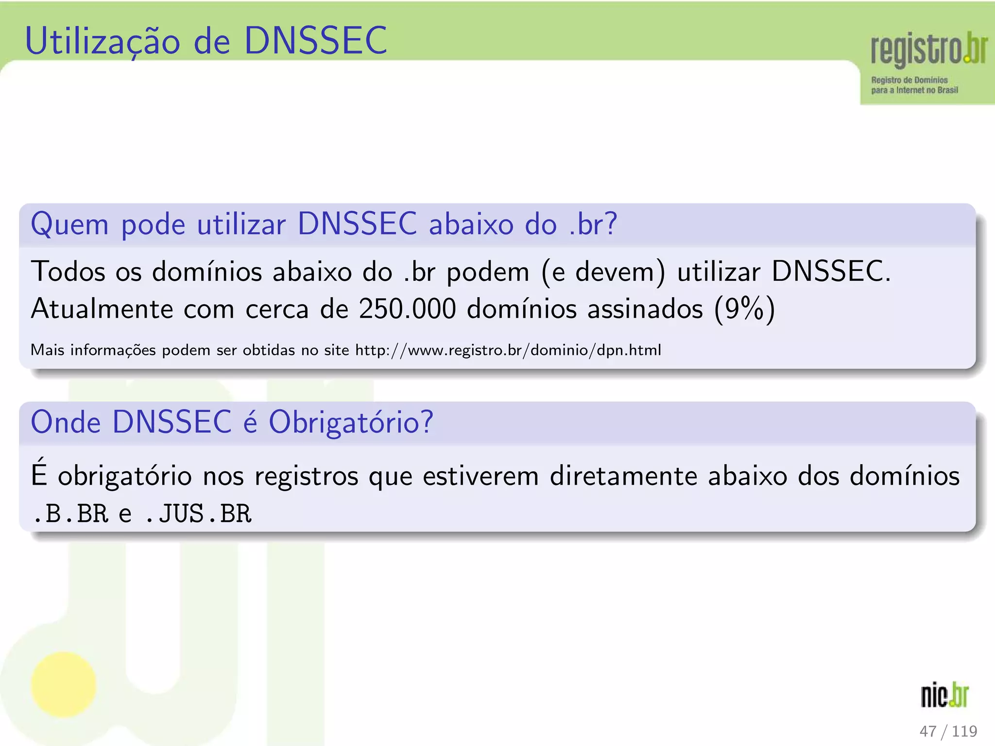Utiliza¸c˜ao de DNSSEC
Quem pode utilizar DNSSEC abaixo do .br?
Todos os dom´ınios abaixo do .br podem (e devem) utilizar DNSSEC.
Atualmente com cerca de 250.000 dom´ınios assinados (9%)
Mais informa¸c˜oes podem ser obtidas no site http://www.registro.br/dominio/dpn.html
Onde DNSSEC ´e Obrigat´orio?
´E obrigat´orio nos registros que estiverem diretamente abaixo dos dom´ınios
.B.BR e .JUS.BR
47 / 119
 