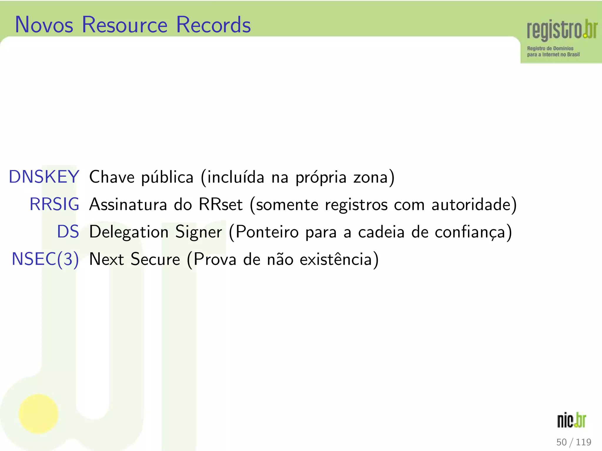 Novos Resource Records
DNSKEY Chave p´ublica (inclu´ıda na pr´opria zona)
RRSIG Assinatura do RRset (somente registros com autoridade)
DS Delegation Signer (Ponteiro para a cadeia de conﬁan¸ca)
NSEC(3) Next Secure (Prova de n˜ao existˆencia)
50 / 119
 