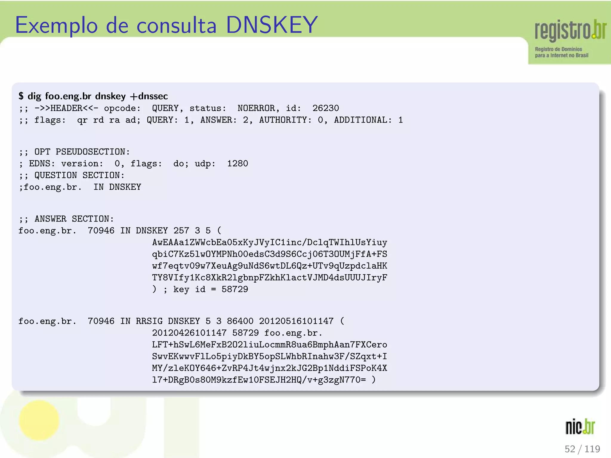 Exemplo de consulta DNSKEY
$ dig foo.eng.br dnskey +dnssec
;; -HEADER- opcode: QUERY, status: NOERROR, id: 26230
;; flags: qr rd ra ad; QUERY: 1, ANSWER: 2, AUTHORITY: 0, ADDITIONAL: 1
;; OPT PSEUDOSECTION:
; EDNS: version: 0, flags: do; udp: 1280
;; QUESTION SECTION:
;foo.eng.br. IN DNSKEY
;; ANSWER SECTION:
foo.eng.br. 70946 IN DNSKEY 257 3 5 (
AwEAAa1ZWWcbEa05xKyJVyIC1inc/DclqTWIhlUsYiuy
qbiC7Kz5lwOYMPNh00edsC3d9S6Ccj06T3OUMjFfA+FS
wf7eqtv09w7XeuAg9uNdS6wtDL6Qz+UTv9qUzpdclaHK
TY8VIfy1Kc8XkR2lgbnpFZkhKlactVJMD4dsUUUJIryF
) ; key id = 58729
foo.eng.br. 70946 IN RRSIG DNSKEY 5 3 86400 20120516101147 (
20120426101147 58729 foo.eng.br.
LFT+hSwL6MeFxB2O2liuLocmmR8ua6BmphAan7FXCero
SwvEKwwvFlLo5piyDkBY5opSLWhbRInahw3F/SZqxt+I
MY/zleKOY646+ZvRP4Jt4wjnx2kJG2Bp1NddiFSPoK4X
l7+DRgB0s80M9kzfEw10FSEJH2HQ/v+g3zgN770= )
52 / 119
 